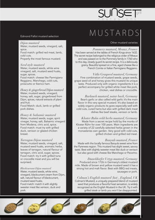 Edmond Fallot mustard selection
                                                          MUSTARDS
Dijon mustard                                                                   Other mustard varieties
Water, mustard seeds, vinegard, salt,
spice.                                                        Pommery mustard, Meaux, France
Food match: grilled red meat, lamb,         Has been served at the tables of French Kings since 1632.
cold cuts.                                 The secret recipe belonged to the religious order of Meaux
Properly the most famous mustard.              and was passed on to the Pommery family in 1760 who
                                            to this day, closely guard its secret recipe. It is a deliciously
Seed style mustard                                grainy. Beautiful spread on a fine, aged cheese like a
Water, mustard seeds, white wine                         French Comte or Italian Parmigiano Reggiano.
vinegard, salt, mustard seed husks,
sugar, spices.                                                Vitlis Graspeed mustard, Germany
Food match: cheese like Parmigiano              Fine combination of mustard seeds, grape seeds,
Reggiano, Manchego, cold cuts,             grape seed oil and honey gives this mustard its unique
prosciutto or Iberico ham.                    taste. Produced only with organic ingredients it is a
                                              perfect accompany for grilled white meat like pork,
Honey & gingerbread Dijon mustard                               chicken, veal dishes or crocodile.
Water, mustard seeds, vinegard,
honey, salt, sugar, gingerbread from                  Barlauch mustard, natur back, Germany
Dijon, spices, natural extracts of plant         Bear’s garlic or also called wild garlic it’s the main
and fruit.                                    flavor in this very special mustard. It’s also based on
Food Match: duck, lamb or grilled             solely organic products its goes especially well with
pork dishes.                                 cold cuts, cured hams but also with grilled dark meat
                                                           dishes like beef steaks, venison or lamb.
Honey & balsamic mustard
Water, mustard seeds, sugar, spirit               Kloster Ruhn wild herbs mustard, Germany
vinegar, honey, salt, Balsamic vinegard           Made from a secret recipe hold by the monks of
from Modena, citric acid, spice.             Kloster Rühn for over 100 years. Main ingredients are
Food match: must try with grilled             a variety of 22 carefully selected herbs grown in the
duck, venison or glazed chicken                monasteries own garden. Very good with cold cuts,
breast.                                                        grilled chicken and grilled red meat.

Tarragon Dijon mustard                                                     Banyuls mustard, France
Water, mustard seeds, vinegard, salt,          Made with the locally famous Banyuls sweet wine from
mustard seed husks, aromatic herbs,        the Pyrenees region. This mustard has slight sweet, savory
leaves of tarragon, natural flavour of      taste. Best with slightly sweeter meat like duck or venison
tarragon, citric acid, sugar, spices.          but also good with cheese like Manchego or Pecorino.
Food match: try it with grilled tuna
or crocodile meat and you will be                        Dusseldorfer Urtyp mustard, Germany
surprised.                                     Produced since 1726 in Germany’s oldest mustard
                                           mile. Made of brown and yellow mustard seed it has a
Blackcurrant Dijon mustard                  strong hot and malt flavor. Best with BBQ red meats,
Water, mustard seeds, white wine,                                               sausages or pork.
vinegard, blackcurrant cream from Dijon,
salt, natural flavour of blackcurrant,        Colman’s English mustard (hot) , England, UK
mustard seed husks.                        Colman’s Mustard, a uniquely prepared blend of mustard
Food match: match it with slightly           seed that produces a flavorful heat sensation, is widely
sweeter meat like venison, duck and         recognized as the English Mustard in the UK. Try it with
pork.                                              grilled steak or lamb you won’t be disappointed.
 