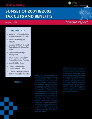 CCH Tax Briefing

sunset of 2001 & 2003
Tax cuts and benefits
May 4, 2012                                                                                                     Special Report

            Highlights
                                                        Uncertainty Grows Over Fate Of
       Sunset of EGTRRA’s Reduced
                                                        Bush-Era Tax Cuts

                                                        T
       Individual Income Tax Rates                               he year 2012 began with the fate       What’s Involved: The “Bush-era” tax cuts is
       Lower AMT Exemption                                       of the Bush-era tax cuts uncertain,    the collective term for the tax measures en-
                                                                 and no resolution appears in sight.    acted in the Economic Growth and Tax Re-
       Amounts
                                                        Democrats and Republicans remain far            lief Reconciliation Act of 2001 (EGTRRA)
       Sunset of JGTRRA’s Reduced                       apart on whether to extend all or some of       and the Jobs and Growth Tax Relief Recon-
                                                        the Bush-era tax cuts and other tax incen-      ciliation Act of 2003 (JGTRRA). In addition
       Capital Gains/Dividends Tax
                                                        tives scheduled to sunset after 2012. Two       to the individual, capital gains, dividends
       Rates                                            years ago, President Obama and the GOP          and estate tax rates that remain the focus
       Expiration of Marriage                           agreed to extend the Bush-era tax cuts along    of the attention, EGTRRA made over 30
                                                        with the so-called tax extenders in the Tax     other major changes to the Tax Code, which
       Penalty Relief                                   Relief, Unemployment Insurance Reau-            are now about to sunset. The 2010 Tax Re-
       Return of Pease Limitation/                      thorization and Job Creation Act of 2010        lief Act extended all these measures through
                                                        (2010 Tax Relief Act). Today, prospects         2012. EGTRRA also made many changes
       Personal Exemption Phaseout                      for any agreement between Democrats and         to retirement and pension rules in the Tax
       $500 Child Tax Credit                            Republicans before the November elec-           Code. These changes were made permanent
                                                        tions are murky at best. The likelihood of a    by the Pension Protection Act of 2006 (PPA).
       Expiration of American                           lame-duck Congress deciding the fate of the
       Opportunity Tax Credit                           Bush-era tax cuts increases daily. Also grow-     IMPACT. Rather than just waiting for
                                                        ing daily is the uncertainty many taxpayers       Congress to act, taxpayers should con-
       $1 Million Estate Tax Exclusion                  face in tax planning for 2013 and beyond.         sider implementing certain protective
       With 55 Percent Top Tax Rate                                                                       tax strategies now. To maximize benefits,
                                                          IMPACT. The Congressional Budget Of-            advance planning that considers a num-
                                                          fice (CBO) has estimated that extend-           ber of “what ifs” should be undertaken
                                                          ing all of the “Bush-era” tax cuts would        soon. With budget pressures looming,
                                                          cost $2.84 trillion over 10 years. Un-          the likelihood that all EGTRRA and JG-
                  Inside                                  like 2010, Congress is now confronted           TRRA expiring provisions will be rolled
                                                          with mandatory reductions in federal            over for one or two more years into 2013
Sunsets Facing Individuals.................... 2          spending under the Budget Control Act           and 2014 is highly unlikely. Therefore, a
Capital Gains/Dividends Sunsets........ 4                 of 2011 (2011 Budget Control Act),              strategy that accelerates into 2012 what-
                                                          which the CBO has estimated will to-            ever tax benefits are now available de-
Alternative Minimum Tax..................... 6            tal approximately $109 billion per year         serves careful consideration.
                                                          starting in January 2013. Moreover, the
Education Sunsets.................................. 6     2011 Budget Control Act provides for          Tax Reform Solution? Since the two-year
Business-Specific Sunsets..................... 8          enforcing the spending limits through         extension of EGTRRA and JGTRRA by
                                                          sequestration. This added demand on           the 2010 Tax Relief Act, several proposals
Federal Estate, Gift and GST Taxes..... 8                 resources, together with a still-fragile      for comprehensive tax reform have been
                                                          economy and a ticking clock on entitle-       unveiled in Washington that may hold
Tax-Exempt Bonds............................... 10
                                                          ment reform, is creating what has been        promise for a more permanent solution. A
                                                          termed a “fiscal cliff” by some, and “tax-    presidential panel developed the so-called
                                                          mageddon or “taxopocalypse” by oth-           Simpson-Bowles plan. The GOP has put
                                                          ers. By any name, they present difficult      forward several proposals for comprehensive
                                                          choices for Congress.                         tax reform, also calling for reduced individ-
                                                                                                                      Click to continued on next page
 