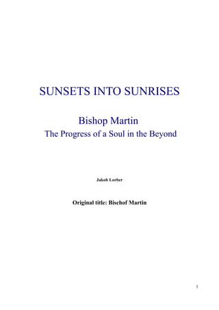 SUNSETS INTO SUNRISES

         Bishop Martin
The Progress of a Soul in the Beyond




                Jakob Lorber




       Original title: Bischof Martin




                                        1
 