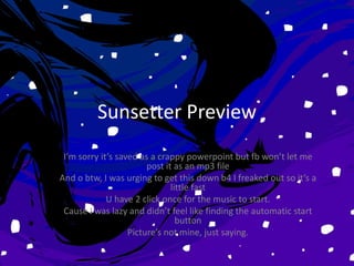 Sunsetter Preview
 I’m sorry it’s saved as a crappy powerpoint but fb won’t let me
                        post it as an mp3 file
And o btw, I was urging to get this down b4 I freaked out so it’s a
                               little fast
             U have 2 click once for the music to start.
 Cause I was lazy and didn’t feel like finding the automatic start
                                 button
                   Picture’s not mine, just saying.
 