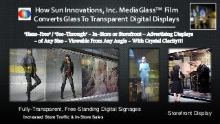 "Haze-Free" / "See-Through" - In-Store or Storefront – Advertising Displays
- of Any Size - Viewable From Any Angle - With Crystal Clarity!!!
Fully-Transparent, Free-Standing Digital Signages
Storefront Display
Increased Store Traffic & In-Store Sales
How Sun Innovations, Inc. MediaGlassTM Film
Converts GlassToTransparent Digital Displays
 