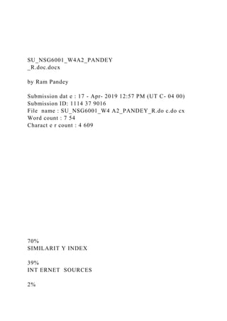 SU_NSG6001_W4A2_PANDEY
_R.doc.docx
by Ram Pandey
Submission dat e : 17 - Apr- 2019 12:57 PM (UT C- 04 00)
Submission ID: 1114 37 9016
File name : SU_NSG6001_W4 A2_PANDEY_R.do c.do cx
Word count : 7 54
Charact e r count : 4 609
70%
SIMILARIT Y INDEX
39%
INT ERNET SOURCES
2%
 