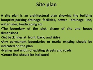 Site plan
A site plan is an architectural plan showing the building
footprint,parking,drainage facilities, sewer –drainage line,
water lines, landscaping etc.
•The boundary of the plot, shape of site and house
dimensions
•Set back lines at front, back, and sides
•Any permanent boundaries or marks existing should be
indicated on the plan
•Names and width of existing streets and roads
•Centre line should be indicated
 