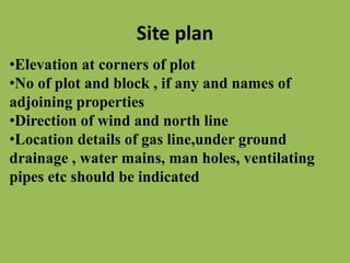 Site plan
•Elevation at corners of plot
•No of plot and block , if any and names of
adjoining properties
•Direction of wind and north line
•Location details of gas line,under ground
drainage , water mains, man holes, ventilating
pipes etc should be indicated
 