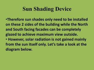 Sun Shading Device
•Therefore sun shades only need to be installed
on these 2 sides of the building while the North
and South facing facades can be completely
glazed to achieve maximum view outside.
• However, solar radiation is not gained mainly
from the sun itself only. Let’s take a look at the
diagram below.
 