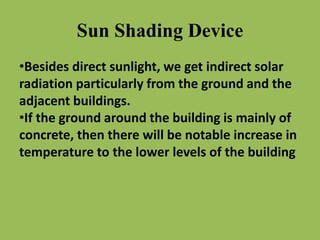 Sun Shading Device
•Besides direct sunlight, we get indirect solar
radiation particularly from the ground and the
adjacent buildings.
•If the ground around the building is mainly of
concrete, then there will be notable increase in
temperature to the lower levels of the building
 