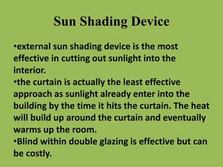 Sun Shading Device
•external sun shading device is the most
effective in cutting out sunlight into the
interior.
•the curtain is actually the least effective
approach as sunlight already enter into the
building by the time it hits the curtain. The heat
will build up around the curtain and eventually
warms up the room.
•Blind within double glazing is effective but can
be costly.
 
