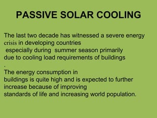 PASSIVE SOLAR COOLING
The last two decade has witnessed a severe energy
crisis in developing countries
especially during summer season primarily
due to cooling load requirements of buildings
.
The energy consumption in
buildings is quite high and is expected to further
increase because of improving
standards of life and increasing world population.
 