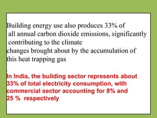 Building energy use also produces 33% of
all annual carbon dioxide emissions, significantly
contributing to the climate
changes brought about by the accumulation of
this heat trapping gas
.
In India, the building sector represents about
33% of total electricity consumption, with
commercial sector accounting for 8% and
25 % respectively
 