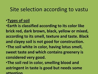 Site selection according to vastu
•Types of soil
•Earth is classified according to its color like
brick red, dark brown, black, yellow or mixed,
according to its smell, texture and taste. Black
and clayey soil is not good for construction.
•The soil white in color, having lotus smell,
sweet taste and which contains greenery is
considered very good.
•The soil red in color, smelling blood and
astringent in taste is good but needs some
 