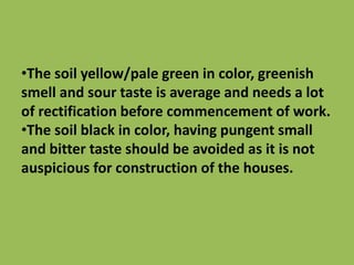 •The soil yellow/pale green in color, greenish
smell and sour taste is average and needs a lot
of rectification before commencement of work.
•The soil black in color, having pungent small
and bitter taste should be avoided as it is not
auspicious for construction of the houses.
 