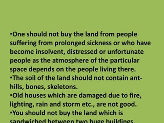•One should not buy the land from people
suffering from prolonged sickness or who have
become insolvent, distressed or unfortunate
people as the atmosphere of the particular
space depends on the people living there.
•The soil of the land should not contain ant-
hills, bones, skeletons.
•Old houses which are damaged due to fire,
lighting, rain and storm etc., are not good.
•You should not buy the land which is
 