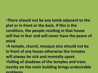 •There should not be any tomb adjacent to the
plot or in front or the back. If this is the
condition, the people residing in that house
will live in fear and will never have the peace of
mind.
•A temple, church, mosque also should not be
in front of any house otherwise the inmates
will always be sick and mentally upset.
•Falling of shadows of the temples and trees
nearby on the main building brings undesirable
 