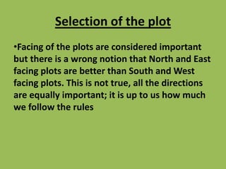 Selection of the plot
•Facing of the plots are considered important
but there is a wrong notion that North and East
facing plots are better than South and West
facing plots. This is not true, all the directions
are equally important; it is up to us how much
we follow the rules
 