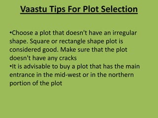 Vaastu Tips For Plot Selection
•Choose a plot that doesn't have an irregular
shape. Square or rectangle shape plot is
considered good. Make sure that the plot
doesn't have any cracks
•It is advisable to buy a plot that has the main
entrance in the mid-west or in the northern
portion of the plot
 