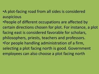 •A plot-facing road from all sides is considered
auspicious
•People of different occupations are affected by
certain directions chosen for plot. For instance, a plot
facing east is considered favorable for scholars,
philosophers, priests, teachers and professors.
•For people handling administration of a firm,
selecting a plot facing north is good. Government
employees can also choose a plot facing north
 