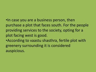 •In case you are a business person, then
purchase a plot that faces south. For the people
providing services to the society, opting for a
plot facing west is good.
•According to vaastu shasthra, fertile plot with
greenery surrounding it is considered
auspicious.
 
