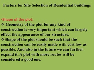 Factors for Site Selection of Residential buildings
•Shape of the plot:
 Geometry of the plot for any kind of
construction is very important which can largely
effect the appearance of our structure.
Shape of the plot should be such that the
construction can be easily made with cost low as
possible. And also in the future we can further
expand it. A plot with more routes will be
considered a good one.
 