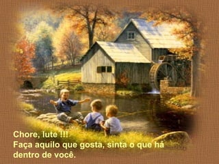 Chore, lute !!! 
Faça aquilo que gosta, sinta o que há 
dentro de você. 
 