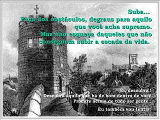 SSuubbaa...... 
FFaaççaa ddooss oobbssttááccuullooss,, ddeeggrraauuss ppaarraa aaqquuiilloo 
qquuee vvooccêê aacchhaa ssuupprreemmoo.. 
MMaass nnããoo eessqquueeççaa ddaaqquueelleess qquuee nnããoo 
ccoonnsseegguueemm ssuubbiirr aa eessccaaddaa ddaa vviiddaa.. 
EEii,, ddeessccuubbrraa !! 
DDeessccuubbrraa aaqquuiilloo qquuee hháá ddee bboomm ddeennttrroo ddee vvooccêê.. 
PPrrooccuurree aacciimmaa ddee ttuuddoo sseerr ggeennttee...... 
EEuu ttaammbbéémm vvoouu tteennttaarr.. 
 