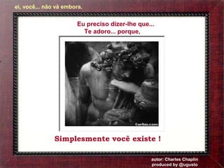 Eu preciso dizer-lhe que... 
Te adoro... porque, 
Simplesmente você existe ! 
autor: Charles Chaplin 
produced by @ugusto 
ei, você... não vá embora. 
