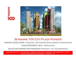 Sunshine 100 City Plaza PioneerSunshine 100 City Plaza PioneerSunshine 100 City Plaza PioneerSunshine 100 City Plaza Pioneer
LEAD DESIGNER: HEO + Associates
SALES AND MARKETING MANAGER: Property 101, Incorporated
OWNER/DEVELOPER : Sunshine 100 Pioneer Development Corporation
SUNSHINE 100 CITY PLAZA PIONEER* OWNER/ DEVELOPER: SUNSHINE 100 PIONEER DEV’T. CORPSUNSHINE 100 CITY PLAZA PIONEER* OWNER/ DEVELOPER: SUNSHINE 100 PIONEER DEV’T. CORPSUNSHINE 100 CITY PLAZA PIONEER* OWNER/ DEVELOPER: SUNSHINE 100 PIONEER DEV’T. CORPSUNSHINE 100 CITY PLAZA PIONEER* OWNER/ DEVELOPER: SUNSHINE 100 PIONEER DEV’T. CORP ****
SALES AND MARKETING MANAGED BY: PROPERTY 101SALES AND MARKETING MANAGED BY: PROPERTY 101SALES AND MARKETING MANAGED BY: PROPERTY 101SALES AND MARKETING MANAGED BY: PROPERTY 101
 