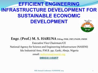 EFFICIENT ENGINEERING
INFRASTRUCTURE DEVELOPMENT FOR
SUSTAINABLE ECONOMIC
DEVELOPMENT
Engr. (Prof.) M. S. HARUNA FAEng, FNSE, FIET, FNATE, FSESN
Executive Vice Chairman/CE
National Agency for Science and Engineering Infrastructure (NASENI)
Idu Industrial Area, P.M.B. 391, Garki, Abuja. Nigeria
email: msharuna@naseni.org
08033110257
NSE Annual Conference: SUNSHINE 2015 1
 
