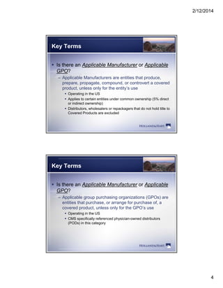 2/12/2014
4
Key Terms
 Is there an Applicable Manufacturer or Applicable
GPO?
– Applicable Manufacturers are entities that produce,
prepare, propagate, compound, or controvert a covered
product, unless only for the entity’s use
 Operating in the US
 Applies to certain entities under common ownership (5% directpp p (
or indirect ownership)
 Distributors, wholesalers or repackagers that do not hold title to
Covered Products are excluded
Key Terms
 Is there an Applicable Manufacturer or Applicable
GPO?
– Applicable group purchasing organizations (GPOs) are
entities that purchase, or arrange for purchase of, a
covered product, unless only for the GPO’s use
 Operating in the US
 CMS specifically referenced physician-owned distributorsp y p y
(PODs) in this category
 