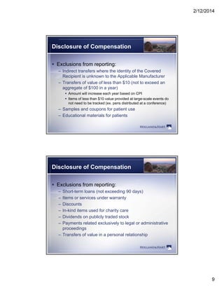 2/12/2014
9
Disclosure of Compensation
 Exclusions from reporting:
– Indirect transfers where the identity of the Covered
Recipient is unknown to the Applicable Manufacturer
– Transfers of value of less than $10 (not to exceed an
aggregate of $100 in a year)
 Amount will increase each year based on CPI
 Items of less than $10 value provided at large-scale events do
not need to be tracked (ex. pens distributed at a conference)
– Samples and coupons for patient use
– Educational materials for patients
Disclosure of Compensation
 Exclusions from reporting:
– Short-term loans (not exceeding 90 days)
– Items or services under warranty
– Discounts
– In-kind items used for charity care
– Dividends on publicly traded stock
P t l t d l i l t l l d i i t ti– Payments related exclusively to legal or administrative
proceedings
– Transfers of value in a personal relationship
 