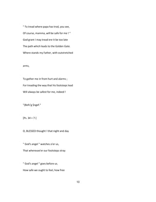 " To tread where papa has trod, you see,
Of course, mamma, will be safe for me ! "
God grant I may tread ere it be too late
The path which leads to the Golden Gate.
Where stands my Father, with outstretched
arms,
To gather me in from hurt and alarms ;
For treading the way that his footsteps lead
Will always be safest for me, indeed !
"(Bofc'g $ngef."
[Ps. 34 = 7-]
O, BLESSED thought ! that night and day
" God's angel " watches o'er us,
That wheresoe'er our footsteps stray
" God's angel " goes before us.
How safe we ought to feel, how free
10
 