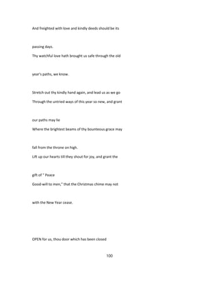 And freighted with love and kindly deeds should be its
passing days.
Thy watchful love hath brought us safe through the old
year's paths, we know.
Stretch out thy kindly hand again, and lead us as we go
Through the untried ways of this year so new, and grant
our paths may lie
Where the brightest beams of thy bounteous grace may
fall from the throne on high.
Lift up our hearts till they shout for joy, and grant the
gift of " Peace
Good-will to men," that the Christmas chime may not
with the New Year cease.
OPEN for us, thou door which has been closed
100
 