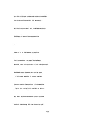 Nothing that thou hast made can thy heart hate !
The penitent forgiveness find with thee !
Within us, then, dear Lord, new hearts create,
And help us faithful evermore to be.
'.
Bless to us all the season of our fast.
The Lenten time can open blinded eyes
And bid them read thy laws so long transgressed,
And look upon thy mercies, and be wise.
Our sins have wearied us, till we are fain
To turn to thee for comfort. Lift the weight
Of grief and sorrow from our hearts, before
We learn, alas ! repentance comes too late.
So shall the fasting, and the time of prayer,
102
 