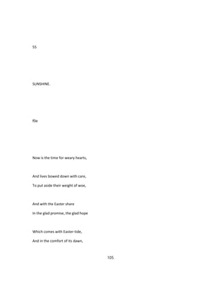 55
SUNSHINE.
f0e
Now is the time for weary hearts,
And lives bowed down with care,
To put aside their weight of woe,
And with the Easter share
In the glad promise, the glad hope
Which comes with Easter-tide,
And in the comfort of its dawn,
105
 