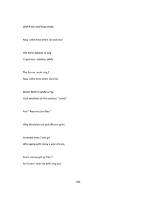 With Faith and Hope abide.
Now is the time when far and near
The earth awakes to sing
Its glorious -Jubilate, while
The Easter carols ring !
Now is the time when lilies fair
Bloom forth in white array,
Glad emblems of the spotless " Lamb,"
And " Resurrection Day."
Why should ye not put off your grief,
Ye weary ones ? and ye
Who weep with many a woe of care,
From sorrow get ye free ?
For listen ! hear the bells ring out
106
 
