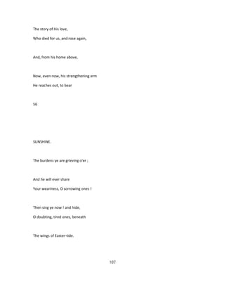 The story of His love,
Who died for us, and rose again,
And, from his home above,
Now, even now, his strengthening arm
He reaches out, to bear
56
SUNSHINE.
The burdens ye are grieving o'er ;
And he will ever share
Your weariness, O sorrowing ones !
Then sing ye now ! and hide,
O doubting, tired ones, beneath
The wings of Easter-tide.
107
 