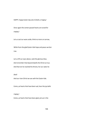 HAPPY, happy Easter day sets its'bells a-ringing !
Once again the Lenten passed hearts are tuned for
singing !
Let us cast our woes aside, think no more on sorrow,
While from the glad Easter-tide hope and peace we bor-
row.
Let us lift our eyes above, seek the glorious blue,
And remember that beyond dwells the Christ so true.
And that ere he reached his throne, for our sakes he
died!
And our risen Christ we see with the Easter-tide.
Come, ye hearts that have been sad, hear the joy-bells
ringing !
Come, ye hearts that have been glad, join ye in the
108
 