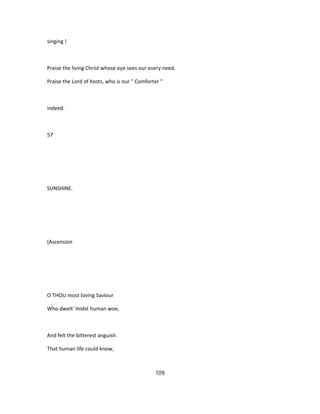 singing !
Praise the living Christ whose eye sees our every need.
Praise the Lord of hosts, who is our " Comforter "
indeed.
57
SUNSHINE.
(Ascension
O THOU most loving Saviour
Who dwelt 'midst human woe,
And felt the bitterest anguish
That human life could know,
109
 