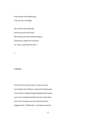 From anxious cares depressing,
If we but rest us willingly
(Our need of aid confessing)
On this assurance of his love,
Who keeps such watch and ward above,
And lends an angel from his throne
To " tarry round about his own " !
ii
SUNSHINE.
JUST to do the very best that in us lies each day;
Just to glean the sunbeams, and toss the clouds away ;
Just to keep on hoping, though disappointments grow ;
Just to let a healing smile follow the tear-drop's flow ;
Just to be as loving as we can, and kind and true.
Clinging to the " Golden Rule " in all that we may do ;
11
 
