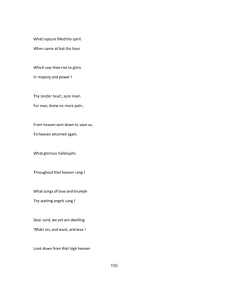 What rapture filled thy spirit
When came at last the hour
Which saw thee rise to glory
In majesty and power !
Thy tender heart, sore riven
For man, knew no more pain ;
From heaven sent down to save us,
To heaven returned again.
What glorious hallelujahs
Throughout that heaven rang !
What songs of love and triumph
Thy waiting angels sang !
Dear Lord, we yet are dwelling
'Midst sin, and want, and woe !
Look down from that high heaven
110
 