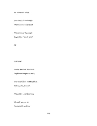 On human life below.
And help us to remember
The mansions which await
The coming of thy people
Beyond the " pearly gate."
58
SUNSHINE.
So may we strive more truly
Thy blessed heights to reach,
And lessons thou hast taught us,
Help us, also, to teach,
That, at thy second coming,
All ready we may be
To rise to life undying,
111
 