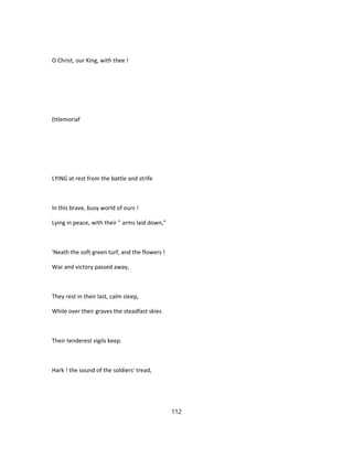 O Christ, our King, with thee !
(ttlemoriaf
LYING at rest from the battle and strife
In this brave, busy world of ours !
Lying in peace, with their " arms laid down,"
'Neath the soft green turf, and the flowers !
War and victory passed away,
They rest in their last, calm sleep,
While over their graves the steadfast skies
Their tenderest vigils keep.
Hark ! the sound of the soldiers' tread,
112
 