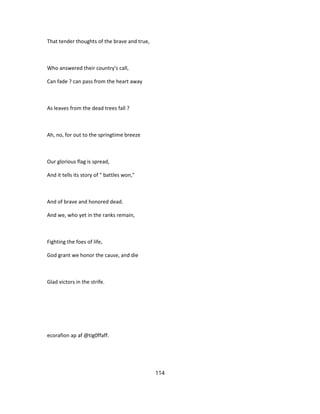 That tender thoughts of the brave and true,
Who answered their country's call,
Can fade ? can pass from the heart away
As leaves from the dead trees fall ?
Ah, no, for out to the springtime breeze
Our glorious flag is spread,
And it tells its story of " battles won,"
And of brave and honored dead.
And we, who yet in the ranks remain,
Fighting the foes of life,
God grant we honor the cause, and die
Glad victors in the strife.
ecorafion ap af @tig0ffaff.
114
 