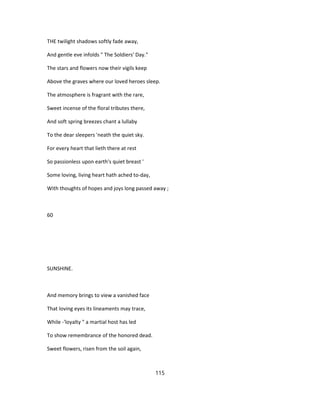THE twilight shadows softly fade away,
And gentle eve infolds " The Soldiers' Day."
The stars and flowers now their vigils keep
Above the graves where our loved heroes sleep.
The atmosphere is fragrant with the rare,
Sweet incense of the floral tributes there,
And soft spring breezes chant a lullaby
To the dear sleepers 'neath the quiet sky.
For every heart that lieth there at rest
So passionless upon earth's quiet breast '
Some loving, living heart hath ached to-day,
With thoughts of hopes and joys long passed away ;
60
SUNSHINE.
And memory brings to view a vanished face
That loving eyes its lineaments may trace,
While -'loyalty " a martial host has led
To show remembrance of the honored dead.
Sweet flowers, risen from the soil again,
115
 