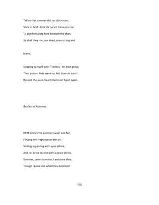Tell us that summer did not die in vain,
Since in God's time its buried treasures rise
To give him glory here beneath the skies.
So shall they rise, our dead, once strong and
brave,
Sleeping to-night with " honors " on each grave,
Their patient lives were not laid down in vain !
Beyond the skies, heart shall meet heart again.
&es0on of Rummer.
HERE comes the summer sweet and fair,
Flinging her fragrance on the air;
Smiling a greeting with eyes ashine,
And her brow serene with a peace divine,
Summer, sweet summer, I welcome thee,
Though I know not what thou dost hold
116
 
