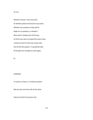 for me ;
Whether thy joys I may truly reach,
Or whether patience thy lessons may teach ;
Whether thy sunbeams all day will lie
Bright on my pathway, or whether I
Must walk in shadow part of the way,
As thine hours pass on toward the close of day
I welcome thee for thine own sweet sake,
And all that thou givest I '11 gratefully take,
Of the gifts thou bringest to earth again,
61
SUNSHINE.
To scatter so freely o 'er hillside and plain.
May He who sent thee with all thy cheer,
Help me to feel his presence near
117
 