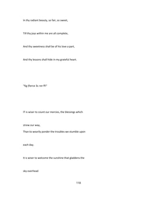 In thy radiant beauty, so fair, so sweet,
Till thy joys within me are all complete,
And thy sweetness shall be of his love a part,
And thy lessons shall hide in my grateful heart.
"fig (fierce 3s >er ff!"
IT is wiser to count our mercies, the blessings which
strew our way,
Than to wearily ponder the troubles we stumble upon
each day.
It is wiser to welcome the sunshine that gladdens the
sky overhead
118
 