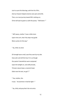 Just to count the blessings, with the ills of life ;
And our heaven-helped victories over pain and strife.
Then, as on we journey toward life's setting sun,
Christ will wait to greet us with the praise, " Well done ! "
" ART weary, mother ? Lean a little more
Upon mine arm, that I thy steps may guide
More surely o'er the way."
" Ay, child, my store
Of strength were small, save thou wert by my side.
How calm and still this hour! It is as though
Our pastor's benediction were outspread
Upon the twilight air, and softly broods,
Till even nature bows a reverent head.
Didst note the text, my girl ? "
" Yea, mother, this
It was : ' At eventime it shall be light ! ' '
" Ay, child, and pray that it be not amiss
12
 