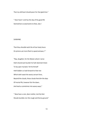 That my old heart should yearn for that glad time."
" Dear heart ! and has the day of thy good life
Seemed but so wearisome to thee, alas !
SUNSHINE.
That thou shouldst wish the all too hasty hours
On pinions yet more fleet to speed and pass ? "
"Nay, daughter; for the Master whom I serve
Hath shared each burden he hath deemed it best
To lay upon my back. Yet he himself
Hath bidden us look forward to that rest
Which doth await the weary servant here,
Beyond the clouds, those clouds that dim the days
Of mortal life, however fair the dawn,
And lead us sometimes into weary ways."
" Now have a care, dear mother, lest thy feet
Should stumble o'er this rough and thorny ground."
13
 