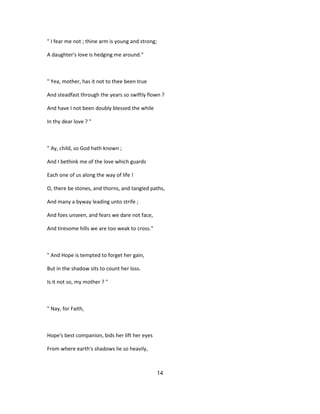 " I fear me not ; thine arm is young and strong;
A daughter's love is hedging me around."
" Yea, mother, has it not to thee been true
And steadfast through the years so swiftly flown ?
And have I not been doubly blessed the while
In thy dear love ? "
" Ay, child, so God hath known ;
And I bethink me of the love which guards
Each one of us along the way of life !
O, there be stones, and thorns, and tangled paths,
And many a byway leading unto strife ;
And foes unseen, and fears we dare not face,
And tiresome hills we are too weak to cross."
" And Hope is tempted to forget her gain,
But in the shadow sits to count her loss.
Is it not so, my mother ? "
" Nay, for Faith,
Hope's best companion, bids her lift her eyes
From where earth's shadows lie so heavily,
14
 
