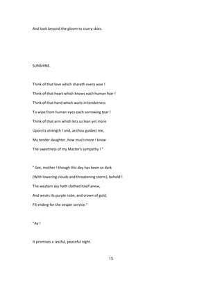 And look beyond the gloom to starry skies.
SUNSHINE.
Think of that love which shareth every woe !
Think of that heart which knows each human fear !
Think of that hand which waits in tenderness
To wipe from human eyes each sorrowing tear !
Think of that arm which lets us lean yet more
Upon its strength ! and, as thou guidest me,
My tender daughter, how much more I know
The sweetness of my Master's sympathy ! "
" See, mother ! though this day has been so dark
(With lowering clouds and threatening storm), behold !
The western sky hath clothed itself anew,
And wears its purple robe, and crown of gold,
Fit ending for the vesper service."
"Ay !
It promises a restful, peaceful night.
15
 